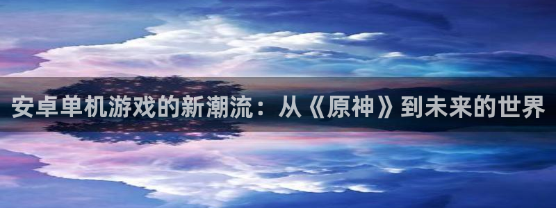天美娱乐网址注册：安卓单机游戏的新潮流：从《原神》到未来的世