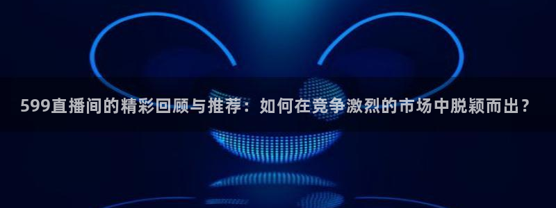 51视频在线直播nba：599直播间的精彩回顾与推荐：如何在竞争激烈的市场中脱颖而出？